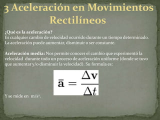 ¿Qué es la aceleración?
Es cualquier cambio de velocidad ocurrido durante un tiempo determinado.
La aceleración puede aumentar, disminuir o ser constante.
Aceleración media: Nos permite conocer el cambio que experimentó la
velocidad durante todo un proceso de aceleración uniforme (donde se tuvo
que aumentar y/o disminuir la velocidad). Su formula es:
Y se mide en m/s2.
 