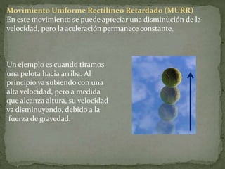 Movimiento Uniforme Rectilíneo Retardado (MURR)
En este movimiento se puede apreciar una disminución de la
velocidad, pero la aceleración permanece constante.
Un ejemplo es cuando tiramos
una pelota hacia arriba. Al
principio va subiendo con una
alta velocidad, pero a medida
que alcanza altura, su velocidad
va disminuyendo, debido a la
fuerza de gravedad.
 