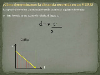 ¿Cómo determinamos la distancia recorrida en un MURR?
Para poder determinar la distancia recorrida usamos las siguientes formulas:
1) Esta formula se usa cuando la velocidad llega a 0.
d= v t
2
Gráfico
v
t
 