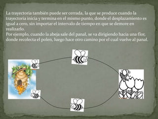 La trayectoria también puede ser cerrada, la que se produce cuando la
trayectoria inicia y termina en el mismo punto, donde el desplazamiento es
igual a cero, sin importar el intervalo de tiempo en que se demore en
realizarlo.
Por ejemplo, cuando la abeja sale del panal, se va dirigiendo hacia una flor,
donde recolecta el polen, luego hace otro camino por el cual vuelve al panal.
 