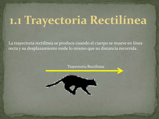 La trayectoria rectilínea se produce cuando el cuerpo se mueve en línea
recta y su desplazamiento mide lo mismo que su distancia recorrida.
Trayectoria Rectilínea
 
