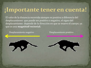 El valor de la distancia recorrida siempre es positiva a diferencia del
desplazamiento que puede ser positivo o negativo, el signo del
desplazamiento depende de la dirección en que se mueve el cuerpo, ya
que es una magnitud vectorial.
Desplazamiento negativo Desplazamiento positivo
 