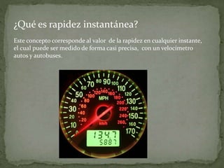 ¿Qué es rapidez instantánea?
Este concepto corresponde al valor de la rapidez en cualquier instante,
el cual puede ser medido de forma casi precisa, con un velocímetro
autos y autobuses.
 