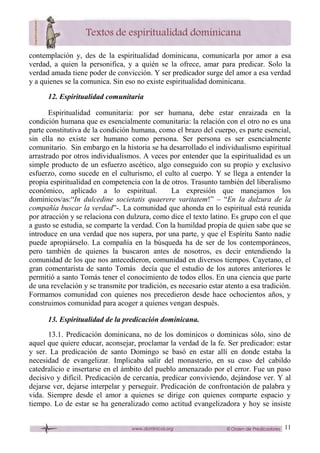 11
contemplación y, des de la espiritualidad dominicana, comunicarla por amor a esa
verdad, a quien la personifica, y a quién se la ofrece, amar para predicar. Solo la
verdad amada tiene poder de convicción. Y ser predicador surge del amor a esa verdad
y a quienes se la comunica. Sin eso no existe espiritualidad dominicana.
12. Espiritualidad comunitaria
Espiritualidad comunitaria: por ser humana, debe estar enraizada en la
condición humana que es esencialmente comunitaria: la relación con el otro no es una
parte constitutiva de la condición humana, como el brazo del cuerpo, es parte esencial,
sin ella no existe ser humano como persona. Ser persona es ser esencialmente
comunitario. Sin embargo en la historia se ha desarrollado el individualismo espiritual
arrastrado por otros individualismos. A veces por entender que la espiritualidad es un
simple producto de un esfuerzo ascético, algo conseguido con su propio y exclusivo
esfuerzo, como sucede en el culturismo, el culto al cuerpo. Y se llega a entender la
propia espiritualidad en competencia con la de otros. Trasunto también del liberalismo
económico, aplicado a lo espiritual. La expresión que manejamos los
dominicos/as:“In dulcedine societatis quaerere varitatem!” – “En la dulzura de la
compañía buscar la verdad”-. La comunidad que ahonda en lo espiritual está reunida
por atracción y se relaciona con dulzura, como dice el texto latino. Es grupo con el que
a gusto se estudia, se comparte la verdad. Con la humildad propia de quien sabe que se
introduce en una verdad que nos supera, por una parte, y que el Espíritu Santo nadie
puede apropiárselo. La compañía en la búsqueda ha de ser de los contemporáneos,
pero también de quienes la buscaron antes de nosotros, es decir entendiendo la
comunidad de los que nos antecedieron, comunidad en diversos tiempos. Cayetano, el
gran comentarista de santo Tomás decía que el estudio de los autores anteriores le
permitió a santo Tomás tener el conocimiento de todos ellos. En una ciencia que parte
de una revelación y se transmite por tradición, es necesario estar atento a esa tradición.
Formamos comunidad con quienes nos precedieron desde hace ochocientos años, y
construimos comunidad para acoger a quienes vengan después.
13. Espiritualidad de la predicación dominicana.
13.1. Predicación dominicana, no de los dominicos o dominicas sólo, sino de
aquel que quiere educar, aconsejar, proclamar la verdad de la fe. Ser predicador: estar
y ser. La predicación de santo Domingo se basó en estar allí en donde estaba la
necesidad de evangelizar. Implicaba salir del monasterio, en su caso del cabildo
catedralicio e insertarse en el ámbito del pueblo amenazado por el error. Fue un paso
decisivo y difícil. Predicación de cercanía, predicar conviviendo, dejándose ver. Y al
dejarse ver, dejarse interpelar y perseguir. Predicación de confrontación de palabra y
vida. Siempre desde el amor a quienes se dirige con quienes comparte espacio y
tiempo. Lo de estar se ha generalizado como actitud evangelizadora y hoy se insiste
 