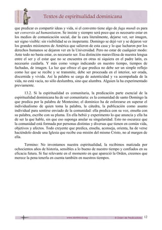 12
que predicar es compartir ideas y vida, si el convento tiene algo de fuga mundi es para
ser conversio ad humanitatem. Se insiste y siempre será poco que es necesario estar en
los medios de comunicación social, dar la cara literalmente, dejarse ver, ser imagen,
ser signo visible: sin visibilidad se es inoperante. Domingo se dejó ver y se dejaron ver
los grandes misioneros de América que salieron de esta casa y lo que lucharon por los
derechos humanos se dejaron ver en la Universidad. Pero no estar de cualquier modo:
Ante todo no basta estar, es necesario ser. Esa distinción maravillosa de nuestra lengua
entre el ser y el estar que no se encuentra en otras ni siquiera en el padre latín, es
necesario cuidarla. Y más como vengo indicando en nuestro tiempo, tiempos de
fachadas, de imagen. La luz que ofrece el que predica no debe ser un simple reflejo
como luz que se recibe y se transmite, debe ser procesada en el interior, ser orada,
discernida y vivida. Así la palabra se carga de autenticidad y va acompañada de la
vida, no está vacía, no sólo deslumbra, sino que alumbra. Alguien la ha experimentado
previamente.
13.2. Si la espiritualidad es comunitaria, la predicación parte esencial de la
espiritualidad dominicana ha de ser comunitaria: es la comunidad de santo Domingo la
que predica por la palabra de Montesino; el dominico ha de esforzarse en superar el
individualismo de quien toma la palabra, la cátedra, la publicación como asunto
individual para sentirse enviado de la comunidad: ella predica con su voz, enseña con
su palabra, escribe con su pluma. En ella bebió y experimento lo que anuncia y ella ha
de ser la que hable, sin que eso suponga anular su singularidad. Esto no oscurece que
la comunidad está formada por personas distintas y diversas que tienen en común vida,
objetivos y afectos. Todo creyente que predica, enseña, aconseja, orienta, ha de verse
haciéndolo desde una Iglesia que recibe esa misión del mismo Cristo, no al margen de
ella.
Termino: No inventamos nuestra espiritualidad, la recibimos matizada por
ochocientos años de historia, sensibles a lo bueno de nuestro tiempo y confiados en su
eficacia futura. Si fue relevante en el momento en que apareció la Orden, creemos que
merece la pena tenerla en cuenta también en nuestros tiempos.
 