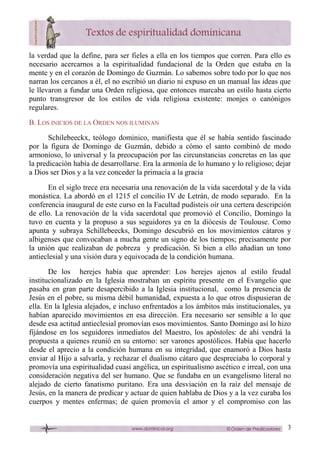 3
la verdad que la define, para ser fieles a ella en los tiempos que corren. Para ello es
necesario acercarnos a la espiritualidad fundacional de la Orden que estaba en la
mente y en el corazón de Domingo de Guzmán. Lo sabemos sobre todo por lo que nos
narran los cercanos a él, el no escribió un diario ni expuso en un manual las ideas que
le llevaron a fundar una Orden religiosa, que entonces marcaba un estilo hasta cierto
punto transgresor de los estilos de vida religiosa existente: monjes o canónigos
regulares.
B. LOS INICIOS DE LA ORDEN NOS ILUMINAN
Schilebeeckx, teólogo dominico, manifiesta que él se había sentido fascinado
por la figura de Domingo de Guzmán, debido a cómo el santo combinó de modo
armonioso, lo universal y la preocupación por las circunstancias concretas en las que
la predicación había de desarrollarse. Era la armonía de lo humano y lo religioso; dejar
a Dios ser Dios y a la vez conceder la primacía a la gracia
En el siglo trece era necesaria una renovación de la vida sacerdotal y de la vida
monástica. La abordó en el 1215 el concilio IV de Letrán, de modo separado. En la
conferencia inaugural de este curso en la Facultad pudisteis oír una certera descripción
de ello. La renovación de la vida sacerdotal que promovió el Concilio, Domingo la
tuvo en cuenta y la propuso a sus seguidores ya en la diócesis de Toulouse. Como
apunta y subraya Schillebeecks, Domingo descubrió en los movimientos cátaros y
albigenses que convocaban a mucha gente un signo de los tiempos; precisamente por
la unión que realizaban de pobreza y predicación. Si bien a ello añadían un tono
antieclesial y una visión dura y equivocada de la condición humana.
De los herejes había que aprender: Los herejes ajenos al estilo feudal
institucionalizado en la Iglesia mostraban un espíritu presente en el Evangelio que
pasaba en gran parte desapercibido a la Iglesia institucional, como la presencia de
Jesús en el pobre, su misma débil humanidad, expuesta a lo que otros dispusieran de
ella. En la Iglesia alejados, e incluso enfrentados a los ámbitos más institucionales, ya
habían aparecido movimientos en esa dirección. Era necesario ser sensible a lo que
desde esa actitud antieclesial promovían esos movimientos. Santo Domingo así lo hizo
fijándose en los seguidores inmediatos del Maestro, los apóstoles: de ahí vendrá la
propuesta a quienes reunió en su entorno: ser varones apostólicos. Había que hacerlo
desde el aprecio a la condición humana en su integridad, que enamoró a Dios hasta
enviar al Hijo a salvarla, y rechazar el dualismo cátaro que despreciaba lo corporal y
promovía una espiritualidad cuasi angélica, un espiritualismo ascético e irreal, con una
consideración negativa del ser humano. Que se fundaba en un evangelismo literal no
alejado de cierto fanatismo puritano. Era una desviación en la raíz del mensaje de
Jesús, en la manera de predicar y actuar de quien hablaba de Dios y a la vez curaba los
cuerpos y mentes enfermas; de quien promovía el amor y el compromiso con las
 