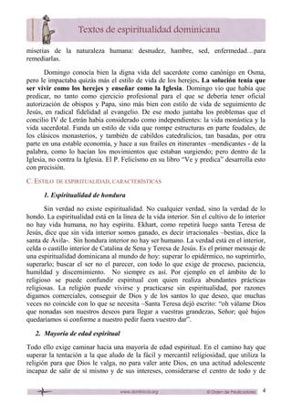 4
miserias de la naturaleza humana: desnudez, hambre, sed, enfermedad…para
remediarlas.
Domingo conocía bien la digna vida del sacerdote como canónigo en Osma,
pero le impactaba quizás más el estilo de vida de los herejes. La solución tenía que
ser vivir como los herejes y enseñar como la Iglesia. Domingo vio que había que
predicar, no tanto como ejercicio profesional para el que se debería tener oficial
autorización de obispos y Papa, sino más bien con estilo de vida de seguimiento de
Jesús, en radical fidelidad al evangelio. De ese modo juntaba los problemas que el
concilio IV de Letrán había considerado como independientes: la vida monástica y la
vida sacerdotal. Funda un estilo de vida que rompe estructuras en parte feudales, de
los clásicos monasterios, y también de cabildos catedralicios, tan basadas, por otra
parte en una estable economía, y hace a sus frailes en itinerantes –mendicantes - de la
palabra, como lo hacían los movimientos que estaban surgiendo; pero dentro de la
Iglesia, no contra la Iglesia. El P. Felicísmo en su libro “Ve y predica” desarrolla esto
con precisión.
C. ESTILO DE ESPIRITUALIDAD, CARACTERÍSTICAS
1. Espiritualidad de hondura
Sin verdad no existe espiritualidad. No cualquier verdad, sino la verdad de lo
hondo. La espiritualidad está en la línea de la vida interior. Sin el cultivo de lo interior
no hay vida humana, no hay espíritu. Ekhart, como repetirá luego santa Teresa de
Jesús, dice que sin vida interior somos ganado, es decir irracionales –bestias, dice la
santa de Ávila-. Sin hondura interior no hay ser humano. La verdad está en el interior,
celda o castillo interior de Catalina de Sena y Teresa de Jesús. Es el primer mensaje de
una espiritualidad dominicana al mundo de hoy: superar lo epidérmico, no suprimirlo,
superarlo; buscar el ser no el parecer, con todo lo que exige de proceso, paciencia,
humildad y discernimiento. No siempre es así. Por ejemplo en el ámbito de lo
religioso se puede confundir espiritual con quien realiza abundantes prácticas
religiosas. La religión puede vivirse y practicarse sin espiritualidad, por razones
digamos comerciales, conseguir de Dios y de los santos lo que deseo, que muchas
veces no coincide con lo que se necesita –Santa Teresa dejó escrito: “oh válame Dios
que nonadas son nuestros deseos para llegar a vuestras grandezas, Señor; qué bajos
quedaríamos si conforme a nuestro pedir fuera vuestro dar”.
2. Mayoría de edad espiritual
Todo ello exige caminar hacia una mayoría de edad espiritual. En el camino hay que
superar la tentación a la que aludo de la fácil y mercantil religiosidad, que utiliza la
religión para que Dios le valga, no para valer ante Dios, en una actitud adolescente
incapaz de salir de sí mismo y de sus intereses, considerarse el centro de todo y de
 