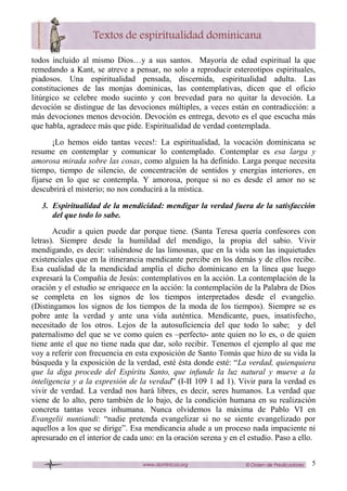 5
todos incluido al mismo Dios…y a sus santos. Mayoría de edad espiritual la que
remedando a Kant, se atreve a pensar, no solo a reproducir estereotipos espirituales,
piadosos. Una espiritualidad pensada, discernida, espiritualidad adulta. Las
constituciones de las monjas dominicas, las contemplativas, dicen que el oficio
litúrgico se celebre modo sucinto y con brevedad para no quitar la devoción. La
devoción se distingue de las devociones múltiples, a veces están en contradicción: a
más devociones menos devoción. Devoción es entrega, devoto es el que escucha más
que habla, agradece más que pide. Espiritualidad de verdad contemplada.
¡Lo hemos oído tantas veces!: La espiritualidad, la vocación dominicana se
resume en contemplar y comunicar lo contemplado. Contemplar es esa larga y
amorosa mirada sobre las cosas, como alguien la ha definido. Larga porque necesita
tiempo, tiempo de silencio, de concentración de sentidos y energías interiores, en
fijarse en lo que se contempla. Y amorosa, porque si no es desde el amor no se
descubrirá el misterio; no nos conducirá a la mística.
3. Espiritualidad de la mendicidad: mendigar la verdad fuera de la satisfacción
del que todo lo sabe.
Acudir a quien puede dar porque tiene. (Santa Teresa quería confesores con
letras). Siempre desde la humildad del mendigo, la propia del sabio. Vivir
mendigando, es decir: valiéndose de las limosnas, que en la vida son las inquietudes
existenciales que en la itinerancia mendicante percibe en los demás y de ellos recibe.
Esa cualidad de la mendicidad amplía el dicho dominicano en la línea que luego
expresará la Compañía de Jesús: contemplativos en la acción. La contemplación de la
oración y el estudio se enriquece en la acción: la contemplación de la Palabra de Dios
se completa en los signos de los tiempos interpretados desde el evangelio.
(Distingamos los signos de los tiempos de la moda de los tiempos). Siempre se es
pobre ante la verdad y ante una vida auténtica. Mendicante, pues, insatisfecho,
necesitado de los otros. Lejos de la autosuficiencia del que todo lo sabe; y del
paternalismo del que se ve como quien es –perfecto- ante quien no lo es, o de quien
tiene ante el que no tiene nada que dar, solo recibir. Tenemos el ejemplo al que me
voy a referir con frecuencia en esta exposición de Santo Tomás que hizo de su vida la
búsqueda y la exposición de la verdad, esté ésta donde esté: “La verdad, quienquiera
que la diga procede del Espíritu Santo, que infunde la luz natural y mueve a la
inteligencia y a la expresión de la verdad” (I-II 109 1 ad 1). Vivir para la verdad es
vivir de verdad. La verdad nos hará libres, es decir, seres humanos. La verdad que
viene de lo alto, pero también de lo bajo, de la condición humana en su realización
concreta tantas veces inhumana. Nunca olvidemos la máxima de Pablo VI en
Evangelii nuntiandi: “nadie pretenda evangelizar si no se siente evangelizado por
aquellos a los que se dirige”. Esa mendicancia alude a un proceso nada impaciente ni
apresurado en el interior de cada uno: en la oración serena y en el estudio. Paso a ello.
 