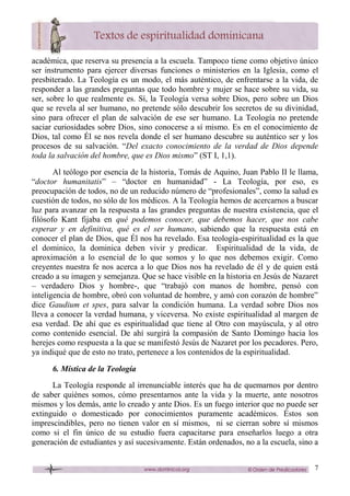 7
académica, que reserva su presencia a la escuela. Tampoco tiene como objetivo único
ser instrumento para ejercer diversas funciones o ministerios en la Iglesia, como el
presbiterado. La Teología es un modo, el más auténtico, de enfrentarse a la vida, de
responder a las grandes preguntas que todo hombre y mujer se hace sobre su vida, su
ser, sobre lo que realmente es. Sí, la Teología versa sobre Dios, pero sobre un Dios
que se revela al ser humano, no pretende sólo descubrir los secretos de su divinidad,
sino para ofrecer el plan de salvación de ese ser humano. La Teología no pretende
saciar curiosidades sobre Dios, sino conocerse a sí mismo. Es en el conocimiento de
Dios, tal como Él se nos revela donde el ser humano descubre su auténtico ser y los
procesos de su salvación. “Del exacto conocimiento de la verdad de Dios depende
toda la salvación del hombre, que es Dios mismo” (ST I, 1,1).
Al teólogo por esencia de la historia, Tomás de Aquino, Juan Pablo II le llama,
“doctor humanitatis” – “doctor en humanidad” - La Teología, por eso, es
preocupación de todos, no de un reducido número de “profesionales”, como la salud es
cuestión de todos, no sólo de los médicos. A la Teología hemos de acercarnos a buscar
luz para avanzar en la respuesta a las grandes preguntas de nuestra existencia, que el
filósofo Kant fijaba en qué podemos conocer, que debemos hacer, que nos cabe
esperar y en definitiva, qué es el ser humano, sabiendo que la respuesta está en
conocer el plan de Dios, que Él nos ha revelado. Esa teología-espiritualidad es la que
el dominico, la dominica deben vivir y predicar. Espiritualidad de la vida, de
aproximación a lo esencial de lo que somos y lo que nos debemos exigir. Como
creyentes nuestra fe nos acerca a lo que Dios nos ha revelado de él y de quien está
creado a su imagen y semejanza. Que se hace visible en la historia en Jesús de Nazaret
– verdadero Dios y hombre-, que “trabajó con manos de hombre, pensó con
inteligencia de hombre, obró con voluntad de hombre, y amó con corazón de hombre”
dice Gaudium et spes, para salvar la condición humana. La verdad sobre Dios nos
lleva a conocer la verdad humana, y viceversa. No existe espiritualidad al margen de
esa verdad. De ahí que es espiritualidad que tiene al Otro con mayúscula, y al otro
como contenido esencial. De ahí surgirá la compasión de Santo Domingo hacia los
herejes como respuesta a la que se manifestó Jesús de Nazaret por los pecadores. Pero,
ya indiqué que de esto no trato, pertenece a los contenidos de la espiritualidad.
6. Mística de la Teología
La Teología responde al irrenunciable interés que ha de quemarnos por dentro
de saber quiénes somos, cómo presentarnos ante la vida y la muerte, ante nosotros
mismos y los demás, ante lo creado y ante Dios. Es un fuego interior que no puede ser
extinguido o domesticado por conocimientos puramente académicos. Éstos son
imprescindibles, pero no tienen valor en sí mismos, ni se cierran sobre sí mismos
como si el fin único de su estudio fuera capacitarse para enseñarlos luego a otra
generación de estudiantes y así sucesivamente. Están ordenados, no a la escuela, sino a
 