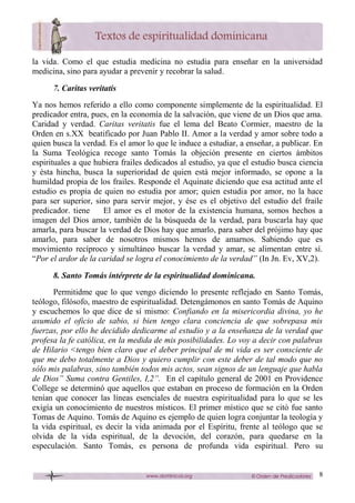8
la vida. Como el que estudia medicina no estudia para enseñar en la universidad
medicina, sino para ayudar a prevenir y recobrar la salud.
7. Caritas veritatis
Ya nos hemos referido a ello como componente simplemente de la espiritualidad. El
predicador entra, pues, en la economía de la salvación, que viene de un Dios que ama.
Caridad y verdad. Caritas veritatis fue el lema del Beato Cormier, maestro de la
Orden en s.XX beatificado por Juan Pablo II. Amor a la verdad y amor sobre todo a
quien busca la verdad. Es el amor lo que le induce a estudiar, a enseñar, a publicar. En
la Suma Teológica recoge santo Tomás la objeción presente en ciertos ámbitos
espirituales a que hubiera frailes dedicados al estudio, ya que el estudio busca ciencia
y ésta hincha, busca la superioridad de quien está mejor informado, se opone a la
humildad propia de los frailes. Responde el Aquinate diciendo que esa actitud ante el
estudio es propia de quien no estudia por amor; quien estudia por amor, no la hace
para ser superior, sino para servir mejor, y ése es el objetivo del estudio del fraile
predicador. tiene El amor es el motor de la existencia humana, somos hechos a
imagen del Dios amor, también de la búsqueda de la verdad, para buscarla hay que
amarla, para buscar la verdad de Dios hay que amarlo, para saber del prójimo hay que
amarlo, para saber de nosotros mismos hemos de amarnos. Sabiendo que es
movimiento recíproco y simultáneo buscar la verdad y amar, se alimentan entre sí.
“Por el ardor de la caridad se logra el conocimiento de la verdad” (In Jn. Ev, XV,2).
8. Santo Tomás intérprete de la espiritualidad dominicana.
Permitidme que lo que vengo diciendo lo presente reflejado en Santo Tomás,
teólogo, filósofo, maestro de espiritualidad. Detengámonos en santo Tomás de Aquino
y escuchemos lo que dice de sí mismo: Confiando en la misericordia divina, yo he
asumido el oficio de sabio, si bien tengo clara conciencia de que sobrepasa mis
fuerzas, por ello he decidido dedicarme al estudio y a la enseñanza de la verdad que
profesa la fe católica, en la medida de mis posibilidades. Lo voy a decir con palabras
de Hilario <tengo bien claro que el deber principal de mi vida es ser consciente de
que me debo totalmente a Dios y quiero cumplir con este deber de tal modo que no
sólo mis palabras, sino también todos mis actos, sean signos de un lenguaje que habla
de Dios” Suma contra Gentiles, I,2”. En el capítulo general de 2001 en Providence
College se determinó que aquellos que estaban en proceso de formación en la Orden
tenían que conocer las líneas esenciales de nuestra espiritualidad para lo que se les
exigía un conocimiento de nuestros místicos. El primer místico que se citó fue santo
Tomas de Aquino. Tomás de Aquino es ejemplo de quien logra conjuntar la teología y
la vida espiritual, es decir la vida animada por el Espíritu, frente al teólogo que se
olvida de la vida espiritual, de la devoción, del corazón, para quedarse en la
especulación. Santo Tomás, es persona de profunda vida espiritual. Pero su
 