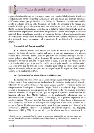 9
espiritualidad está basada en la teología, no es una espiritualidad primaria, irreflexiva
conducida solo por la costumbre. Apasionado, con una pasión que también hemos de
calificar de mística, por profundizar en la Palabra de Dios como conductora de la vida,
acude al estudio serio de ella, buscando un medio de acercarse a la riqueza que
entraña. Estudio que es discurso racional más studium, es decir, pasión por la verdad.
Razón teológica impulsada por la mística de la Palabra. Palabra humanizada, es decir,
como venimos exponiendo, insertada en los problemas del ser humano por el discurso
racional. Tuvo para ello que encontrar un campo de diálogo o de discusión común, que
fue la filosofía. Antes ya san Raimundo de Peñafort había creado e impulsado centros
de estudios del árabe para conocer el pensamiento de los filósofos de esa cultura y
lengua.
9. La mística de la espiritualidad
El P. Arintero tendría aquí mucho que decir. Es buscar el saber más que el
conocer, se busca el conocer camino del saber, o sea nos acercamos a la ciencia
camino de la sabiduría. Santo Tomás no pretendió que la ciencia teológica tuviera la
última palabra sobre Dios y el ser humano. Él experimentó esa insuficiencia de la
teología y de una tan elevada teología como la suya, el día de san Nicolás en una
experiencia mística que tuvo, ante la cual le pareció paja todo lo que había escrito1
.
Más aún cree que la teología como esfuerzo para saber de Dios, para captarle
cognoscitivamente, debe ser un paso para ser captados por Él, captados afectivamente,
sentirse vivir en el amor de Dios.
10. Espiritualidad de adoración hacia el Dios-Amor
La adoración no nos separa de la visión antropológica de la espiritualidad, como
si fuera mirar a Dios y olvidarse de los hombres. Es la actitud inicial ante el misterio.
“Adorote devote latens deitas...”- “te adoro deidad oculta” - conocido himno que
compuso santo Tomás para la fiesta del Corpus Christi, a petición del Papa. Es decir:
aceptar la trascendencia incomprensible de lo divino; y a la vez entender el misterio
como el ambiente en el que se vive, que se respira. La primera manifestación del
lenguaje religioso dice Martín Velasco, es la exclamación admirativa ante la
trascendencia de lo divino. El himno, la doxología, es la primera expresión de la
acción religiosa. “El primer nivel de la expresión de la fe tiene lugar ordinariamente
en la confesión, el himno, la doxología que acompañan al rito como palabra de la
acción religiosa. En el himno hay un esfuerzo de la fe por acceder a la claridad de la
conciencia”. (Martín Velasco, “La religión en nuestro mundo”, Ed. Sígueme,
Salamanca, 1978 p.227). Si se nos dice que la admiración fue el comienzo de la
1
Ordenó tras esa experiencia fray Reginaldo su amanuense más familiar que quemara todos sus
escritos. Fray Reginaldo desobedeció el deseo de Fray Tomás, y así han llegado a nosotros sus
escritos.
 