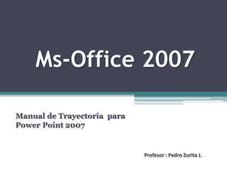 Ms-Office 2007
Manual de Trayectoria para
Power Point 2007
Profesor : Pedro Zurita J.
 