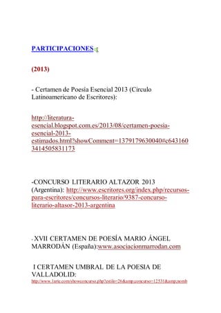 PARTICIPACIONES :
(2013)
- Certamen de Poesía Esencial 2013 (Circulo
Latinoamericano de Escritores):
http://literatura-
esencial.blogspot.com.es/2013/08/certamen-poesia-
esencial-2013-
estimados.html?showComment=1379179630040#c643160
3414505831173
-CONCURSO LITERARIO ALTAZOR 2013
(Argentina): http://www.escritores.org/index.php/recursos-
para-escritores/concursos-literario/9387-concurso-
literario-altasor-2013-argentina
- XVII CERTAMEN DE POESÍA MARIO ÁNGEL
MARRODÁN (España):www.asociacionmarrodan.com
I CERTAMEN UMBRAL DE LA POESIA DE
VALLADOLID:
http://www.1arte.com/showconcurso.php?estilo=26&amp;concurso=12531&amp;nomb
 