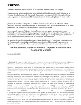 9#:;$! 
http://www.cozumel.gob.mx/noticia.php?id=2216 
Todo un éxito del concierto 
Filarmónico 
25 de Marzo de 2012 
³VROHTXLQRFFLR´HQR]XPHO 
El Gobierno del Estado que encabeza Roberto Borge Angulo, en coordinación con el Gobierno 
Municipal que preside Aurelio Joaquín González, presentó con gran éxito en Cozumel el magno 
concierto filarmónico-YLVXDOGHQRPLQDGR³6ROGH(TXLQRFFLR´DFDUJRGHODRUTXHVWDILODUPyQLFD 
del Patrimonio Mundial dirigida por el maestro Alejandro Sánchez-Navarro, ante un abarrotado Parque 
Benito Juárez. 
El público cozumeleño y numerosos turistas extranjeros, tuvieron oportunidad de disfrutar de esta gran 
orquesta, que por tercera ocasión se presentó en la isla, para deleitar a los asistentes con su exquisita 
interpretación de melodías que cuya temática se centra en manifestaciones electromagnéticas del 
equinoccio en el año de la cultura Maya y la importancia de salvar de la extinción al emperador de los 
mares, el tiburón. 
Para iniciar el concierto Filarmónico-9LVXDOODRUTXHVWDLQWHUSUHWy³9XHOWDGHDPSDQD´DSRDGDSRU 
XQYLGHRFRQLPiJHQHVGHODQDWXUDOH]DSDUDOXHJRSURVHJXLUFRQRWUDVPHORGtDVFRPR³'DQ]DGHORV 
5HOiPSDJRV´³6LQIRQtDGHO0DU´³1RFKHGH$PRUSRUORV$UUHFLIHV´HQWUHRWUDVREUDVPiVFRPRHO 
ensamble Electro-acústico que fue un estreno musical de fusión afrorockera de la canción del Clan De 
 