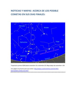 NOTICIAS Y MAPAS ACERCA DE LOS POSIBLE
COMETAS EN SUS DIAS FINALES:

Trayectoria cometa ISON desde noviembre 10 a diciembre 20. Mapa abajo de noviembre 1-28.
Una página muy buena para que visiten: http://www.surastronomico.com/not-813bservandoel-cometa-ison.html

 