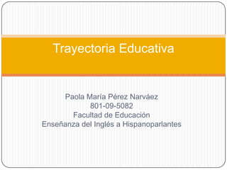 Trayectoria Educativa


     Paola María Pérez Narváez
            801-09-5082
       Facultad de Educación
Enseñanza del Inglés a Hispanoparlantes
 