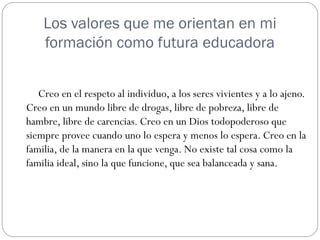 Los valores que me orientan en mi
    formación como futura educadora


   Creo en el respeto al individuo, a los seres vivientes y a lo ajeno.
Creo en un mundo libre de drogas, libre de pobreza, libre de
hambre, libre de carencias. Creo en un Dios todopoderoso que
siempre provee cuando uno lo espera y menos lo espera. Creo en la
familia, de la manera en la que venga. No existe tal cosa como la
familia ideal, sino la que funcione, que sea balanceada y sana.
 