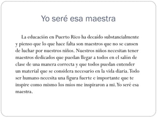 Yo seré esa maestra
   La educación en Puerto Rico ha decaído substancialmente
y pienso que lo que hace falta son maestros que no se cansen
de luchar por nuestros niños. Nuestros niños necesitan tener
maestros dedicados que puedan llegar a todos en el salón de
clase de una manera correcta y que todos puedan entender
un material que se considera necesario en la vida diaria. Todo
ser humano necesita una figura fuerte e importante que te
inspire como mismo los míos me inspiraron a mi.Yo seré esa
maestra.
 