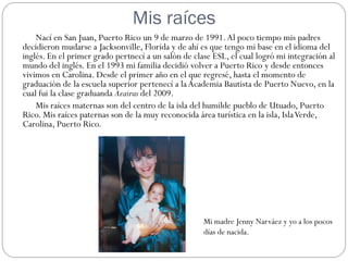 Mis raíces
    Nací en San Juan, Puerto Rico un 9 de marzo de 1991. Al poco tiempo mis padres
decidieron mudarse a Jacksonville, Florida y de ahí es que tengo mi base en el idioma del
inglés. En el primer grado pertnecí a un salón de clase ESL, el cual logró mi integración al
mundo del inglés. En el 1993 mi familia decidió volver a Puerto Rico y desde entonces
vivimos en Carolina. Desde el primer año en el que regresé, hasta el momento de
graduación de la escuela superior pertenecí a la Academia Bautista de Puerto Nuevo, en la
cual fui la clase graduanda Azairus del 2009.
    Mis raíces maternas son del centro de la isla del humilde pueblo de Utuado, Puerto
Rico. Mis raíces paternas son de la muy reconocida área turística en la isla, Isla Verde,
Carolina, Puerto Rico.




                                                     Mi madre Jenny Narváez y yo a los pocos
                                                     días de nacida.
 