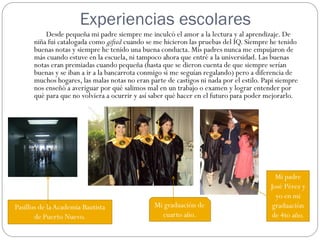 Experiencias escolares
          Desde pequeña mi padre siempre me inculcó el amor a la lectura y al aprendizaje. De
      niña fui catalogada como gifted cuando se me hicieron las pruebas del IQ. Siempre he tenido
      buenas notas y siempre he tenido una buena conducta. Mis padres nunca me empujaron de
      más cuando estuve en la escuela, ni tampoco ahora que entré a la universidad. Las buenas
      notas eran premiadas cuando pequeña (hasta que se dieron cuenta de que siempre serían
      buenas y se iban a ir a la bancarrota conmigo si me seguían regalando) pero a diferencia de
      muchos hogares, las malas notas no eran parte de castigos ni nada por el estilo. Papi siempre
      nos enseñó a averiguar por qué salimos mal en un trabajo o examen y lograr entender por
      qué para que no volviera a ocurrir y así saber qué hacer en el futuro para poder mejorarlo.




                                                                                           Mi padre
                                                                                         José Pérez y
                                                                                           yo en mi
Pasillos de la Academia Bautista                Mi graduación de                          graduación
       de Puerto Nuevo.                           cuarto año.                             de 4to año.
 