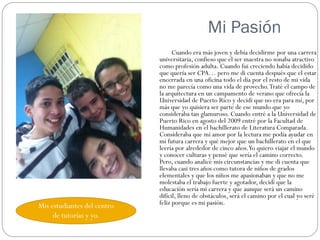 Mi Pasión
                                   Cuando era más joven y debía decidirme por una carrera
                             universitaria, confieso que el ser maestra no sonaba atractivo
                             como profesión adulta. Cuando fui creciendo había decidido
                             que quería ser CPA… pero me di cuenta después que el estar
                             encerrada en una oficina todo el día por el resto de mi vida
                             no me parecía como una vida de provecho. Traté el campo de
                             la arquitectura en un campamento de verano que ofrecía la
                             Universidad de Puerto Rico y decidí que no era para mí, por
                             más que yo quisiera ser parte de ese mundo que yo
                             consideraba tan glamuroso. Cuando entré a la Universidad de
                             Puerto Rico en agosto del 2009 entré por la Facultad de
                             Humanidades en el bachillerato de Literatura Comparada.
                             Consideraba que mi amor por la lectura me podía ayudar en
                             mi futura carrera y qué mejor que un bachillerato en el que
                             leería por alrededor de cinco años.Yo quiero viajar el mundo
                             y conocer culturas y pensé que sería el camino correcto.
                             Pero, cuando analicé mis circunstancias y me di cuenta que
                             llevaba casi tres años como tutora de niños de grados
                             elementales y que los niños me apasionaban y que no me
                             molestaba el trabajo fuerte y agotador, decidí que la
                             educación sería mi carrera y que aunque será un camino
                             difícil, lleno de obstáculos, será el camino por el cual yo seré
Mis estudiantes del centro   feliz porque es mi pasión.
     de tutorías y yo.
 