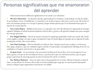 Personas significativas que me enamoraron
               del aprender
      Varias maestros fueron influencias significativas en mi camino a ser educadora:
     Mr. Steve Beauclair – un educador educado, apasionada por la enseñanza y el aprendizaje en todas las edades.
 Es un estudiante eterno (3 bachilleratos y 2 maestrías) y me inculcó el querer saber más y conocer más. Me inculcó el
 amor a la enseñanza porque eso es lo que le apasiona, aunque muchos piensen que él era demasiado bueno para ser
 maestro de escuela superior.
      Srta. Carla Mojica – Hablaba tan hermoso y se expresaba como sólo ella sabía hacerlo. Apasionada de la lengua
 española. Trabajaba en la Real Academia Española en Puerto Rico y gracias a ella aprendí a trabajar duro para conseguir
 las cosas que queremos.
     Sra. Abigail Medina – Una de las mejores maestras de español que pudo haber tenido una escuela. Me enseñó
 a tener agallas y trabajar en lo que te gusta, sin importar lo que los demás digan de ti porque uno no depende de nadie
 ni nada para ser feliz, sólo en uno mismo.
      Srta. Pura Santiago – Ella trae felicidad a un salón de clases. Siempre trata de que su salón se vea hermoso,
 feliz, alegre, despierto y que sus estudiantes logren entender el material que está impartiendo. Ella llega al nivel de sus
 estudiantes y el respeto entre los dos es de gran calibre.
     Sr. Juan Cotto – Es mi actual jefe y fue mi maestro de Historia de Puerto Rico en la escuela superior. Es un
 fajón y gracias a él, que me dio mi trabajo de tutora, es que hoy día sé que seré una buena maestra y que me gusta
 porque experiencia de más tengo gracias al centro de tutorías del cual él es el dueño.
     Sra. Melissa Maisonet – Ama a sus niños como si fueran paridos de su vientre. Ella da el todo por su salón de
 clase y va mas allá por él. Gracias a ella me fajo en la universidad porque tengo que ser maestra pronto para poder
 unirme a ella para seguir impartiendo conocimiento con calidad.
 