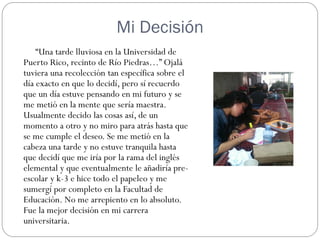 Mi Decisión
    “Una tarde lluviosa en la Universidad de
Puerto Rico, recinto de Río Piedras…” Ojalá
tuviera una recolección tan específica sobre el
día exacto en que lo decidí, pero sí recuerdo
que un día estuve pensando en mi futuro y se
me metió en la mente que sería maestra.
Usualmente decido las cosas así, de un
momento a otro y no miro para atrás hasta que
se me cumple el deseo. Se me metió en la
cabeza una tarde y no estuve tranquila hasta
que decidí que me iría por la rama del inglés
elemental y que eventualmente le añadiría pre-
escolar y k-3 e hice todo el papeleo y me
sumergí por completo en la Facultad de
Educación. No me arrepiento en lo absoluto.
Fue la mejor decisión en mi carrera
universitaria.
 