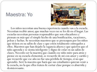 Maestra: Yo

    Los niños necesitan una buena experiencia cuando van a la escuela.
Necesitan recibir amor, que muchas veces no se les dá en el hogar. Las
escuelas necesitan personas responsables que son educadores y
piensan en más que el simple hecho de una bonificación, vacaciones,
peleas y luchas. Se necesitan maestros que se preocupen por los niños
que tienen en su salón de clase y que estén totalmente entregados a
ellos. Maestros que han dejado la vagancia afuera y que quieren que el
niño aprenda y se sienta inteligente y digno de estar en un salón de
clases. Necesito ser la maestra que cuando ese niño mire para atrás y
piense en su escuela elemental, se recuerde de mi con amor y cariño y
que recuerde que ese año no fue una pérdida de tiempo, si no que
aprendió. Seré la maestra que hará que sus estudiantes quieran venir a
la escuela, no la que ellos traten de cortar clase porque es aburrida y
desinteresante.
 