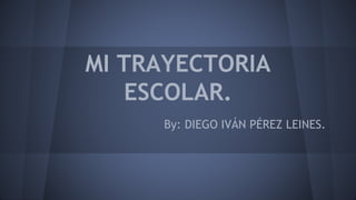 MI TRAYECTORIA
ESCOLAR.
By: DIEGO IVÁN PÉREZ LEINES.
 