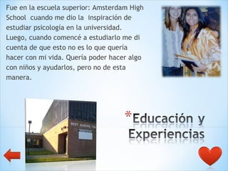 Fue en la escuela superior: Amsterdam High  School  cuando me dio la  inspiración de  estudiar psicología en la universidad.  Luego, cuando comencé a estudiarlo me di  cuenta de que esto no es lo que quería  hacer con mi vida. Quería poder hacer algo  con niños y ayudarlos, pero no de esta  manera. 