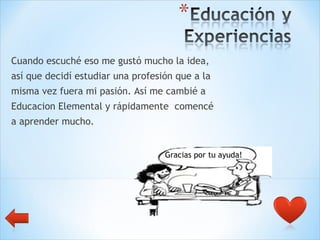 Cuando escuché eso me gustó mucho la idea,  así que decidí estudiar una profesión que a la  misma vez fuera mi pasión. Así me cambié a  Educacion Elemental y rápidamente  comencé  a aprender mucho. Gracias por tu ayuda! 