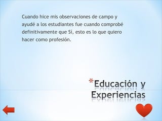 Cuando hice mis observaciones de campo y  ayudé a los estudiantes fue cuando comprobé  definitivamente que Sí, esto es lo que quiero  hacer como profesión.  