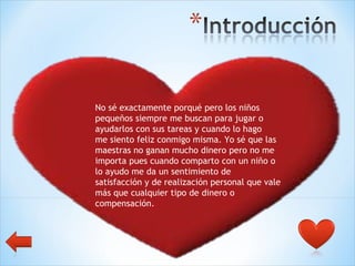 No sé exactamente porqué pero los niños  pequeños siempre me buscan para jugar o  ayudarlos con sus tareas y cuando lo hago  me siento feliz conmigo misma. Yo sé que las  maestras no ganan mucho dinero pero no me  importa pues cuando comparto con un niño o  lo ayudo me da un sentimiento de  satisfacción y de realización personal que vale  más que cualquier tipo de dinero o  compensación. 