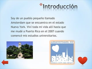 Soy de un pueblo pequeño llamado  Amsterdam que se encuentra en el estado  Nueva York. Viví toda mi vida allí hasta que  me mudé a Puerto Rico en el 2007 cuando  comencé mis estudios universitarios. 