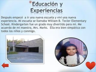 Después empecé  a ir una nueva escuela y viví una nueva experiencia. Mi escuela se llamaba William B. Tecler Elementary School. Kindergarten fue un grado muy divertido para mí. Me acuerdo de mi maestra, Mrs. Marks.  Ella era bien simpática con todos los niños y conmigo.  
