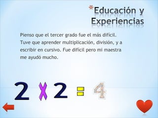 Pienso que el tercer grado fue el más difícil.  Tuve que aprender multiplicación, división, y a  escribir en cursivo. Fue difícil pero mi maestra  me ayudó mucho. 