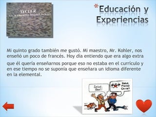Mi quinto grado también me gustó. Mi maestro, Mr. Kohler, nos enseñó un poco de francés. Hoy día entiendo que era algo extra  que él quería enseñarnos porque eso no estaba en el currículo y en ese tiempo no se suponía que enseñara un idioma diferente en la elemental. 