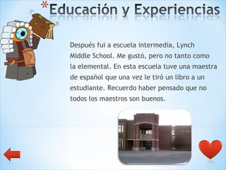 Después fui a escuela intermedia, Lynch  Middle School. Me gustó, pero no tanto como  la elemental. En esta escuela tuve una maestra  de español que una vez le tiró un libro a un  estudiante. Recuerdo haber pensado que no  todos los maestros son buenos. 