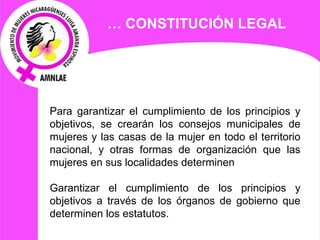   Para garantizar el cumplimiento de los principios y objetivos, se crearán los consejos municipales de mujeres y las casas de la mujer en todo el territorio nacional, y otras formas de organización que las mujeres en sus localidades determinen   Garantizar el cumplimiento de los principios y objetivos a través de los órganos de gobierno que determinen los estatutos. …  CONSTITUCIÓN LEGAL 