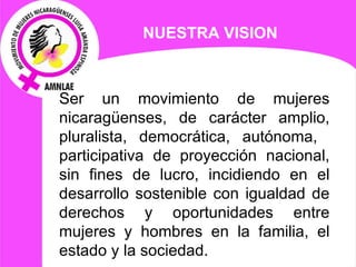 NUESTRA VISION Ser un movimiento de mujeres nicaragüenses, de carácter amplio, pluralista, democrática, autónoma,  participativa de proyección nacional, sin fines de lucro, incidiendo en el desarrollo sostenible con igualdad de derechos y oportunidades entre mujeres y hombres en la familia, el estado y la sociedad. 