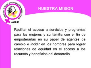Facilitar el acceso a servicios y programas para las mujeres y su familia con el fin de empoderarlas en su papel de agentes de cambio e incidir en los hombres para lograr relaciones  de equidad en el acceso a los recursos y beneficios del desarrollo. NUESTRA MISION 