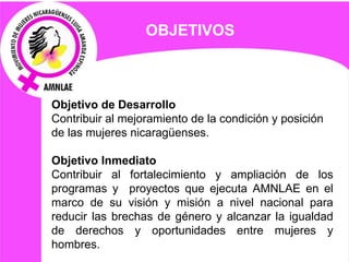 Objetivo de Desarrollo  Contribuir al mejoramiento de la condición y posición  de las mujeres nicaragüenses. Objetivo Inmediato Contribuir al fortalecimiento y ampliación de los programas y  proyectos que ejecuta AMNLAE en el marco de su visión y misión a nivel nacional para reducir las brechas de género y alcanzar la igualdad de derechos y oportunidades entre mujeres y hombres .   OBJETIVOS  