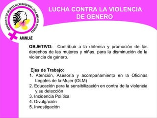LUCHA CONTRA LA VIOLENCIA DE GENERO   OBJETIVO:  Contribuir a la defensa y promoción de los derechos de las mujeres y niñas, para la disminución de la violencia de género.   Ejes de  Trabajo: 1. Atención, Asesoría y acompañamiento en la Oficinas Legales de la Mujer (OLM) 2. Educación para la sensibilización en contra de la violencia y su detección 3. Incidencia Política 4. Divulgación  5. Investigación   