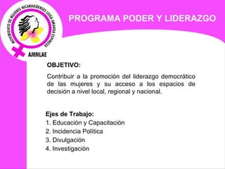 PROGRAMA  PODER Y LIDERAZGO   OBJETIVO:  Contribuir a la promoción del liderazgo democrático de las mujeres y su acceso a los espacios de decisión a nivel local, regional y nacional. Ejes de  Trabajo: 1. Educación y Capacitación  2. Incidencia Política 3. Divulgación 4. Investigación 
