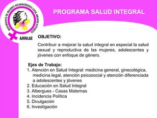 PROGRAMA  SALUD INTEGRAL   OBJETIVO:  Contribuir a mejorar la salud integral en especial la salud sexual y reproductiva de las mujeres, adolescentes y jóvenes con enfoque de género.   Ejes de  Trabajo: 1. Atención en Salud Integral: medicina general, ginecológica, medicina legal, atenciòn psicosocial y atención diferenciada a adolescentes y jóvenes 2. Educación en Salud Integral 3. Albergues - Casas Maternas 4. Incidencia Política  5. Divulgación  6. Investigación 