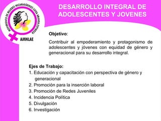 DESARROLLO INTEGRAL DE ADOLESCENTES Y JOVENES Objetivo :  Contribuir al empoderamiento y protagonismo de adolescentes y jóvenes con equidad de género y generacional para su desarrollo integral. Ejes de  Trabajo: 1. Educación y capacitación con perspectiva de género y generacional 2. Promoción para la inserción laboral  3. Promoción de Redes Juveniles 4. Incidencia Política 5. Divulgación  6. Investigación 