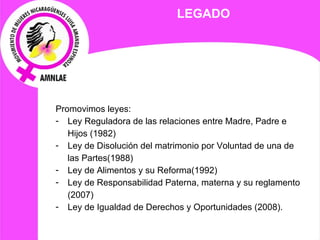 LEGADO Promovimos leyes: Ley Reguladora de las relaciones entre Madre, Padre e Hijos (1982) Ley de Disolución del matrimonio por Voluntad de una de las Partes(1988) Ley de Alimentos y su Reforma(1992) Ley de Responsabilidad Paterna, materna y su reglamento (2007) Ley de Igualdad de Derechos y Oportunidades (2008). 