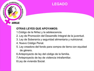 LEGADO OTRAS LEYES QUE APOYAMOS: 1.Código de la Niñez y la adolescencia. 2. Ley de Promoción del Desarrollo Integral de la juventud. 3. Ley de Soberanía y seguridad alimentaria y nutricional. 4. Nuevo Código Penal. 5. Ley creadora del fondo para compra de tierra con equidad de género. 6.Anteproyecto de ley del código de la familia. 7.Anteproyecto de ley de violencia intrafamiliar. 8.Ley de vivienda Social. 