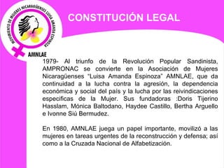 CONSTITUCIÓN LEGAL 1979- Al triunfo de la Revolución Popular Sandinista, AMPRONAC se convierte en la Asociación de Mujeres Nicaragüenses “Luisa Amanda Espinoza” AMNLAE, que da continuidad a la lucha contra la agresión, la dependencia económica y social del país y la lucha por las reivindicaciones especificas de la Mujer. Sus fundadoras :Doris Tijerino Hasslam, Mónica Baltodano, Haydee Castillo, Bertha Arguello e Ivonne Siú Bermudez.   En 1980, AMNLAE juega un papel importante, movilizó a las mujeres en tareas urgentes de la reconstrucción y defensa; así como a la Cruzada Nacional de Alfabetización. 