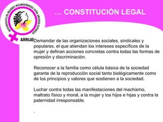 Demandar de las organizaciones sociales, sindicales y populares, el que atiendan los intereses específicos de la mujer y definan acciones concretas contra todas las formas de opresión y discriminación.   Reconocer a la familia como célula básica de la sociedad garante de la reproducción social tanto biológicamente como de los principios y valores que sostienen a la sociedad.   Luchar contra todas las manifestaciones del machismo, maltrato físico y moral, a la mujer y los hijos e hijas y contra la paternidad irresponsable.   . …  CONSTITUCIÓN LEGAL 